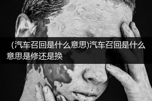 （汽车召回是什么意思)汽车召回是什么意思是修还是换