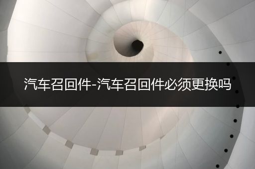 汽车召回件-汽车召回件必须更换吗