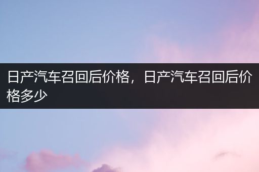 日产汽车召回后价格，日产汽车召回后价格多少