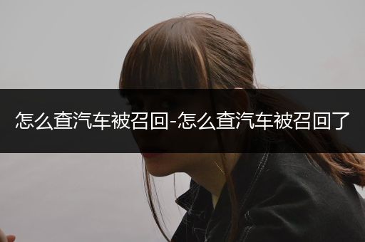 怎么查汽车被召回-怎么查汽车被召回了