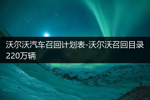 沃尔沃汽车召回计划表-沃尔沃召回目录220万辆