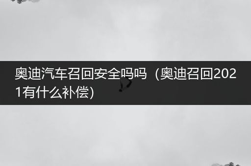 奥迪汽车召回安全吗吗（奥迪召回2021有什么补偿）