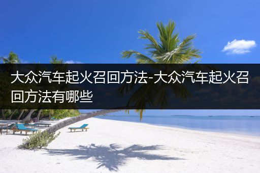 大众汽车起火召回方法-大众汽车起火召回方法有哪些