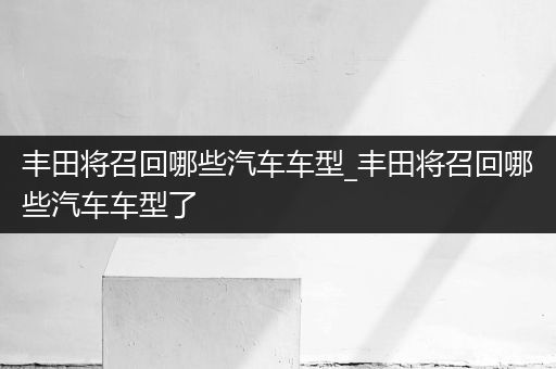 丰田将召回哪些汽车车型_丰田将召回哪些汽车车型了