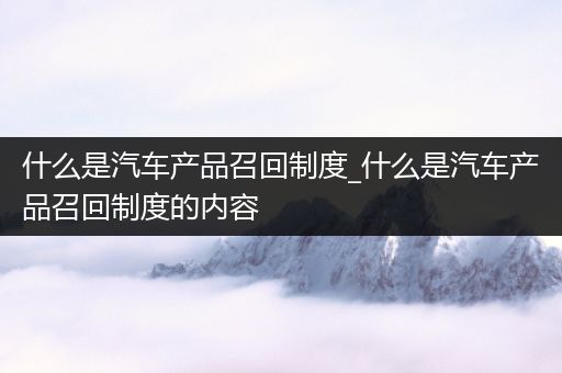 什么是汽车产品召回制度_什么是汽车产品召回制度的内容