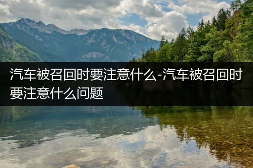 汽车被召回时要注意什么-汽车被召回时要注意什么问题