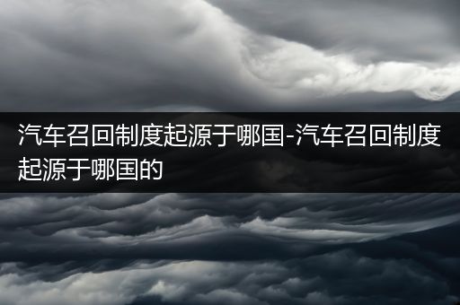 汽车召回制度起源于哪国-汽车召回制度起源于哪国的