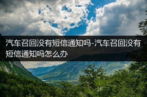 汽车召回没有短信通知吗-汽车召回没有短信通知吗怎么办