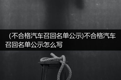 （不合格汽车召回名单公示)不合格汽车召回名单公示怎么写