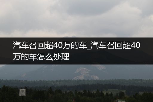 汽车召回超40万的车_汽车召回超40万的车怎么处理