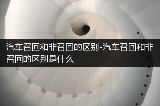 汽车召回和非召回的区别-汽车召回和非召回的区别是什么