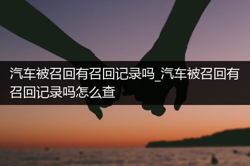 汽车被召回有召回记录吗_汽车被召回有召回记录吗怎么查