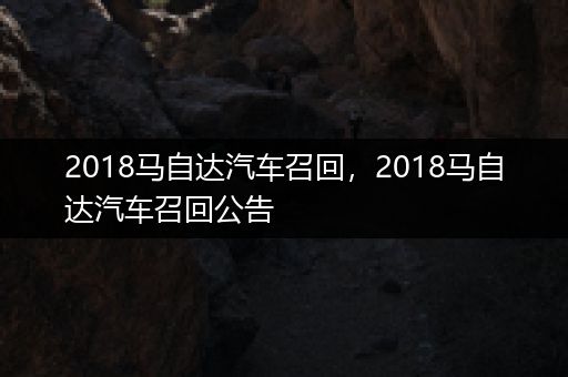 2018马自达汽车召回，2018马自达汽车召回公告