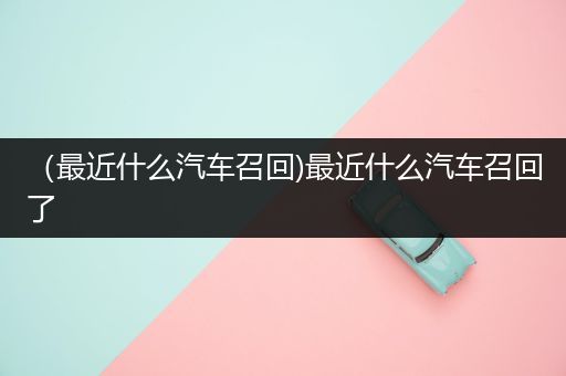 （最近什么汽车召回)最近什么汽车召回了