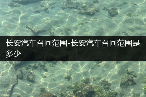 长安汽车召回范围-长安汽车召回范围是多少