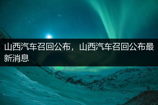 山西汽车召回公布，山西汽车召回公布最新消息