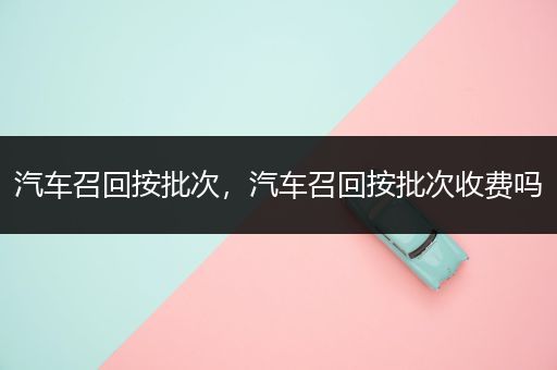 汽车召回按批次，汽车召回按批次收费吗