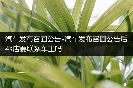 汽车发布召回公告-汽车发布召回公告后4s店要联系车主吗