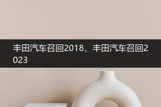 丰田汽车召回2018，丰田汽车召回2023