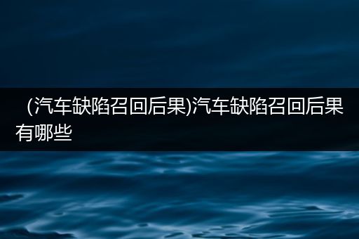 （汽车缺陷召回后果)汽车缺陷召回后果有哪些