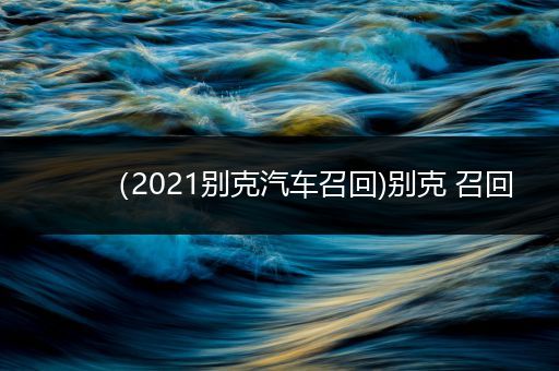 （2021别克汽车召回)别克 召回