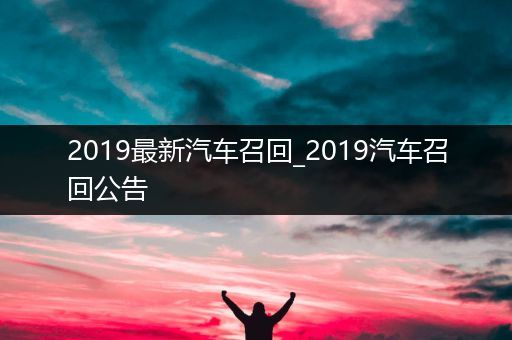 2019最新汽车召回_2019汽车召回公告