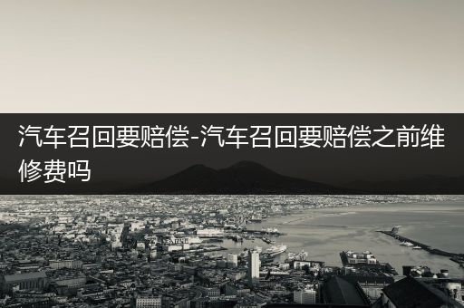 汽车召回要赔偿-汽车召回要赔偿之前维修费吗