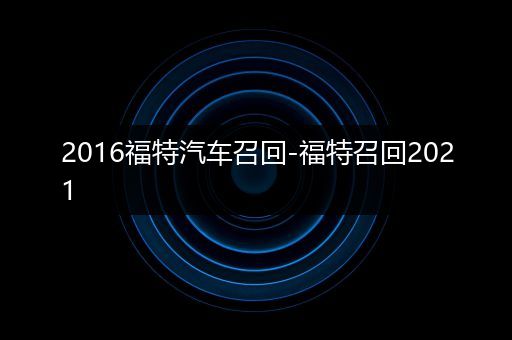 2016福特汽车召回-福特召回2021