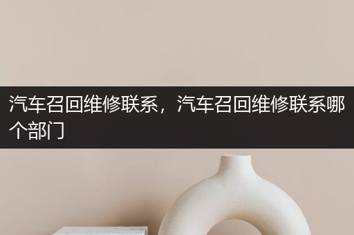 汽车召回维修联系，汽车召回维修联系哪个部门